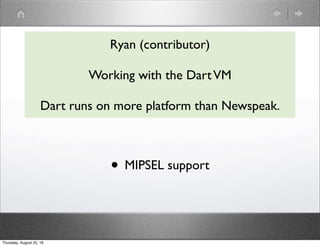 Ryan (contributor)
Working with the DartVM
Dart runs on more platform than Newspeak.
• MIPSEL support
Thursday, August 25,...