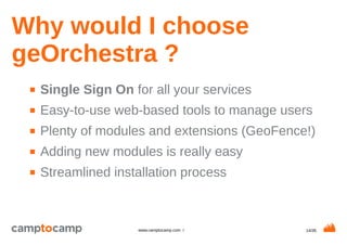 14/35www.camptocamp.com /
Why would I choose
geOrchestra ?
■ Single Sign On for all your services
■ Easy-to-use web-based tools to manage users
■ Plenty of modules and extensions (GeoFence!)
■ Adding new modules is really easy
■ Streamlined installation process
 
