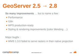 18/35www.camptocamp.com /
GeoServer 2.5 → 2.8
So many improvements … but to name a few :
■ Performance
■ I18n
■ WPS production-ready
■ Styling & rendering improvements (color blending …)
Major bugfix :
■ WMS 1.3.0 failed to serve rasters in their native projection
 