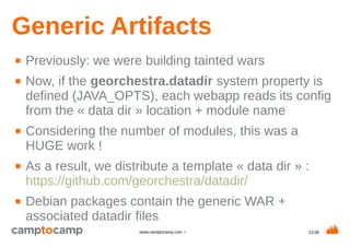 21/35www.camptocamp.com /
Generic Artifacts
■ Previously: we were building tainted wars
■ Now, if the georchestra.datadir system property is
defined (JAVA_OPTS), each webapp reads its config
from the « data dir » location + module name
■ Considering the number of modules, this was a
HUGE work !
■ As a result, we distribute a template « data dir » :
https://github.com/georchestra/datadir/
■ Debian packages contain the generic WAR +
associated datadir files
 