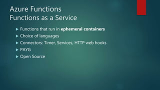 Azure Functions
Functions as a Service
 Functions that run in ephemeral containers
 Choice of languages
 Connectors: Timer, Services, HTTP web hooks
 PAYG
 Open Source
 