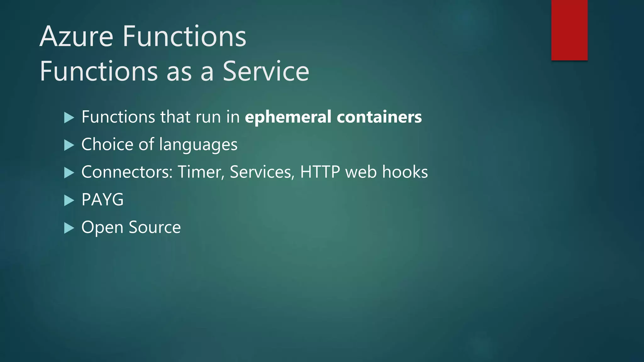 Azure Functions
Functions as a Service
 Functions that run in ephemeral containers
 Choice of languages
 Connectors: Timer, Services, HTTP web hooks
 PAYG
 Open Source
 