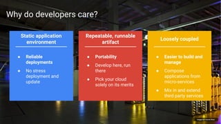 Google Cloud Platform 22
Repeatable, runnable
artifact
Loosely coupled
Static application
environment
Images by Connie Zhou
● Portability
● Develop here, run
there
● Pick your cloud
solely on its merits
● Easier to build and
manage
● Compose
applications from
micro-services
● Mix in and extend
third party services
● Reliable
deployments
● No stress
deployment and
update
Why do developers care?
 