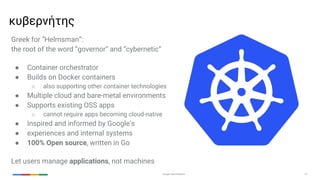Google Cloud Platform 27
Greek for “Helmsman”:
the root of the word “governor” and “cybernetic”
● Container orchestrator
● Builds on Docker containers
○ also supporting other container technologies
● Multiple cloud and bare-metal environments
● Supports existing OSS apps
○ cannot require apps becoming cloud-native
● Inspired and informed by Google’s
● experiences and internal systems
● 100% Open source, written in Go
Let users manage applications, not machines
κυβερνήτης
 
