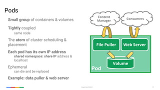Google Cloud Platform 33
Pods
Small group of containers & volumes
Tightly coupled
same node
The atom of cluster scheduling &
placement
Each pod has its own IP address
shared namespace: share IP address &
localhost
Ephemeral
can die and be replaced
Example: data puller & web server
Pod
File Puller Web Server
Volume
Consumers
Content
Manager
 