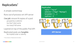 Google Cloud Platform 35
ReplicaSets*
A simple control loop
Runs out-of-process wrt API server
One job: ensure N copies of a pod
grouped by a selector
too few? start some
too many? kill some
Layered on top of the public Pod API
Replicated pods are fungible
No implied order or identity
* The evolution of ReplicationControllers
ReplicaSet
- name = “my-rc”
- selector = {“App”: “MyApp”}
- template = { ... }
- replicas = 4
API Server
How
many?
3
Start 1
more
OK
How
many?
4
 