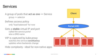 Google Cloud Platform 36
Services
A group of pods that act as one == Service
group == selector
Defines access policy
only “load balanced” for now
Gets a stable virtual IP and port
called the service portal
also a DNS name
VIP is captured by kube-proxy
watches the service constituency
updates when backends change
Hide complexity - ideal for non-native apps
Portal (VIP)
Client
 