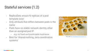Google Cloud Platform 50
Stateful services (1.2)
- ReplicaSets ensure N replicas of a pod
template exist
- Only attribute that differs between pods is the
name
- Pods have no stable network identity other
than an assigned pod IP
- e.g. no fixed and predictable hostname
- Best for ‘shared-nothing, zero-coordination
systems’
Photo credit: http://delectabledeliciousness.blogspot.co.uk
 