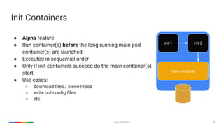 Google Cloud Platform 52
Init Containers
● Alpha feature
● Run container(s) before the long-running main pod
container(s) are launched
● Executed in sequential order
● Only if init containers succeed do the main container(s)
start
● Use cases:
○ download files / clone repos
○ write out config files
○ etc
init-1 init-2
main-container
 