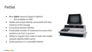 53
● New Alpha resource (apps/v1alpha1)
○ Not available on GKE
● Stable and unique identity associated with that
instance of the storage
● Consistent network identity
● Predictable number of instances to ensure that
systems can form a quorum
● Ability to migrate from node to node with stable
network identity (DNS name)
● Scale up/down in a controlled fashion
PetSet
 