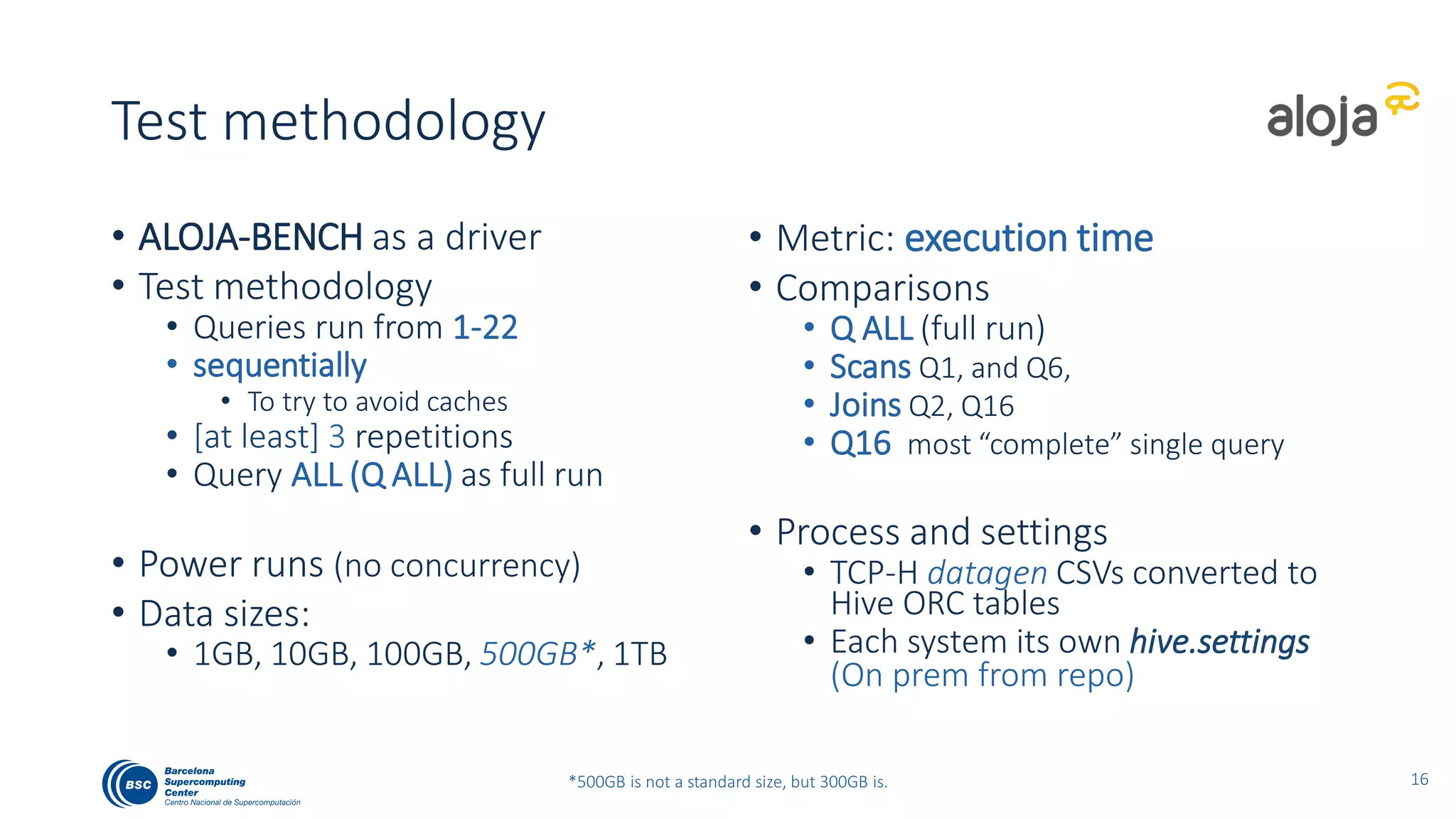 Test methodology
• ALOJA-BENCH as a driver
• Test methodology
• Queries run from 1-22
• sequentially
• To try to avoid caches
• [at least] 3 repetitions
• Query ALL (Q ALL) as full run
• Power runs (no concurrency)
• Data sizes:
• 1GB, 10GB, 100GB, 500GB*, 1TB
• Metrics: execution time and cost
• Comparisons
• Q ALL (full run)
• Scans Q1, and Q6,
• Joins Q2, Q16
• Q16 most “complete” single query
• Process and settings
• TCP-H datagen CSVs converted to
Hive ORC tables
• Each system its own hive.settings
• On-prem from source repo
20*500GB is not a standard size, but 300GB is.
 