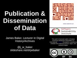 Publication &
Dissemination
of Data
James Baker, Lecturer in Digital
History/Archives
@j_w_baker
slideshare.net/drjwbaker
This work is licensed under a Creative
Commons Attribution-ShareAlike 4.0
International License. Exceptions: quotations,
embeds from external sources, logos, and
marked images.
 