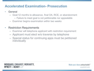 Accelerated Examination- Prosecution
• General
– Goal:12 months to allowance, final OA, RCE, or abandonment
– Failure to meet goal is not petitionable nor appealable
– Examiner begins examination within two weeks
• Restriction Requirements
– Examiner will telephone applicant with restriction requirement
– Applicant must elect w/o traverse by telephone
– Special status for continuing apps must be petitioned
individually
 