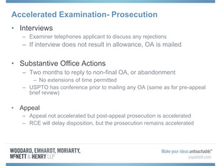 Accelerated Examination- Prosecution
• Interviews
– Examiner telephones applicant to discuss any rejections
– If interview does not result in allowance, OA is mailed
• Substantive Office Actions
– Two months to reply to non-final OA, or abandonment
– No extensions of time permitted
– USPTO has conference prior to mailing any OA (same as for pre-appeal
brief review)
• Appeal
– Appeal not accelerated but post-appeal prosecution is accelerated
– RCE will delay disposition, but the prosecution remains accelerated
 