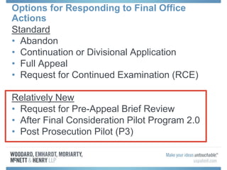 Options for Responding to Final Office
Actions
Standard
• Abandon
• Continuation or Divisional Application
• Full Appeal
• Request for Continued Examination (RCE)
Relatively New
• Request for Pre-Appeal Brief Review
• After Final Consideration Pilot Program 2.0
• Post Prosecution Pilot (P3)
 