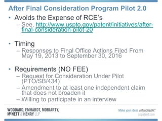 After Final Consideration Program Pilot 2.0
• Avoids the Expense of RCE’s
– See, http://www.uspto.gov/patent/initiatives/after-
final-consideration-pilot-20
• Timing
– Responses to Final Office Actions Filed From
May 19, 2013 to September 30, 2016
• Requirements (NO FEE)
– Request for Consideration Under Pilot
(PTO/SB/434)
– Amendment to at least one independent claim
that does not broaden it
– Willing to participate in an interview
 