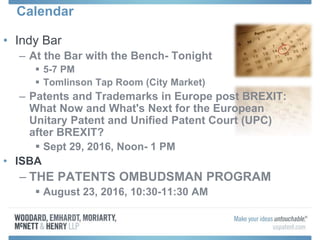 Calendar
• Indy Bar
– At the Bar with the Bench- Tonight
 5-7 PM
 Tomlinson Tap Room (City Market)
– Patents and Trademarks in Europe post BREXIT:
What Now and What's Next for the European
Unitary Patent and Unified Patent Court (UPC)
after BREXIT?
 Sept 29, 2016, Noon- 1 PM
• ISBA
– THE PATENTS OMBUDSMAN PROGRAM
 August 23, 2016, 10:30-11:30 AM
 