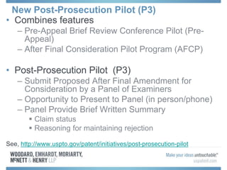 New Post-Prosecution Pilot (P3)
• Combines features
– Pre-Appeal Brief Review Conference Pilot (Pre-
Appeal)
– After Final Consideration Pilot Program (AFCP)
• Post-Prosecution Pilot (P3)
– Submit Proposed After Final Amendment for
Consideration by a Panel of Examiners
– Opportunity to Present to Panel (in person/phone)
– Panel Provide Brief Written Summary
 Claim status
 Reasoning for maintaining rejection
See, http://www.uspto.gov/patent/initiatives/post-prosecution-pilot
 