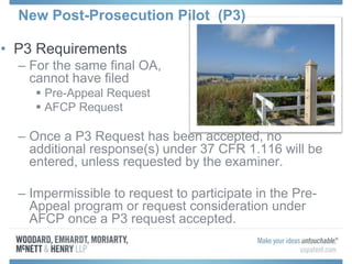 • P3 Requirements
– For the same final OA,
cannot have filed
 Pre-Appeal Request
 AFCP Request
– Once a P3 Request has been accepted, no
additional response(s) under 37 CFR 1.116 will be
entered, unless requested by the examiner.
– Impermissible to request to participate in the Pre-
Appeal program or request consideration under
AFCP once a P3 request accepted.
New Post-Prosecution Pilot (P3)
 