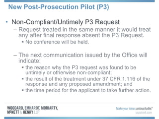 New Post-Prosecution Pilot (P3)
• Non-Compliant/Untimely P3 Request
– Request treated in the same manner it would treat
any after final response absent the P3 Request.
 No conference will be held.
– The next communication issued by the Office will
indicate:
 the reason why the P3 request was found to be
untimely or otherwise non-compliant;
 the result of the treatment under 37 CFR 1.116 of the
response and any proposed amendment; and
 the time period for the applicant to take further action.
 