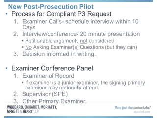 New Post-Prosecution Pilot
• Process for Compliant P3 Request
1. Examiner Calls- schedule interview within 10
Days
2. Interview/conference- 20 minute presentation
 Petitionable arguments not considered
 No Asking Examiner(s) Questions (but they can)
3. Decision informed in writing.
• Examiner Conference Panel
1. Examiner of Record
 If examiner is a junior examiner, the signing primary
examiner may optionally attend.
2. Supervisor (SPE)
3. Other Primary Examiner.
 