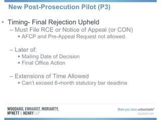 New Post-Prosecution Pilot (P3)
• Timing- Final Rejection Upheld
– Must File RCE or Notice of Appeal (or CON)
 AFCP and Pre-Appeal Request not allowed.
– Later of:
 Mailing Date of Decision
 Final Office Action
– Extensions of Time Allowed
 Can’t exceed 6-month statutory bar deadline
 