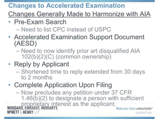 Changes to Accelerated Examination
Changes Generally Made to Harmonize with AIA
• Pre-Exam Search
– Need to list CPC instead of USPC
• Accelerated Examination Support Document
(AESD)
– Need to now identify prior art disqualified AIA
102(b)(2)(C) (common ownership)
• Reply by Applicant
– Shortened time to reply extended from 30 days
to 2 months
• Complete Application Upon Filing
– Now precludes any petition under 37 CFR
1.46(b)(2) to designate a person with sufficient
proprietary interest as the applicant.
 