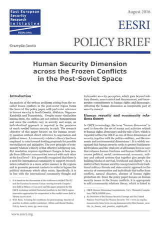 Introduction 1
An analysis of the serious problems arising from the so-
called frozen conflicts in the post-soviet region forms
the basis of this policy paper with particular reference
to human security in South Ossetia, Abkhazia, Nagorno-
Karabakh and Transnistria. Despite many similarities
among them, the entities are not entirely homogeneous
and since the conflicts vary in severity and scope, an
individualized approach is required in the provision
of much needed human security in each. The research
objective of this paper focuses on the human securi-
ty question without direct reference to negotiation and
political issues. A community relation’s theory has been
employed to coin forward-looking proposals for possible
reconciliation and initiatives. The core principle of com-
munity relation’s theory is that effective intergroup con-
flict resolution requires significant changes in how peo-
ple from different communities interact with each other
at the local level 2
. It is generally recognized that there is
a need for international community to support reconcil-
iation initiatives in a more active manner in the regions
and to promote personal contacts in order to bypass the
political stalemate which often exists. Specifically, it is
in line with the international community thought and
1	 It is based on the discussions at the conference entitled The EU
and the Eurasian Economic Union: moving towards Coopera-
tion held in Milano 07-03-2016 and the paper prepared for the
OSCE workshop entitled Protracted conflicts in the OSCE region:
innovative approaches for cooperation in the conflict zones held in
Vienna 04-07-2016.
2	 M.H. Ross, ‘Creating the conditions for peacemaking: theories of
practice in ethnic conflict resolution‘, Ethnic and Racial Studies,
Vol.23, Issue 6, 2000, pp. 1002-1034.
its broader security perception, which goes beyond mil-
itary threats, arms control and disarmament, and incor-
porates commitments to human rights and democracy,
reflecting the human dimension as inseparable part of
security concept.
Human security and community rela-
tions theory
In OSCE terminology, the term “human dimension” is
used to describe the set of norms and activities related
to human rights, democracy and the rule of law, which is
regarded within the OSCE as one of three dimensions of
security, together with the politico-military, and the eco-
nomic and environmental dimensions 3
. It is widely rec-
ognized that human security seeks to protect fundamen-
tal freedoms and the vital core of all human lives in ways
that enhance human freedoms and human fulfilment; it
creates political, social, environmental, economic, mili-
tary and cultural systems that together give people the
building blocks of survival, livelihood and dignity 4
. As a
matter of fact, human security concept moves from tradi-
tional military threats and state-centric approach to the
security of communities and individuals that suffer from
conflicts, natural disasters, absence of human rights
protection etc. Since the policy paper focuses on human
security issues in the frozen conflicts, it is appropriate
to add a community relations theory, which is linked to
3	 OSCE Human Dimension Commitments. Vol 1. Thematic Compila-
tion. OSCE/ODIHR 2011.
4	 An Overview of the Human Security Concept and the United
Nations Trust Fund for Human Security. UN. <www.un.org/hu-
mansecurity/sites/www.un.org.humansecurity/files/human_secu-
rity_in_theory_and_practice_english.pdf>.
Human Security Dimension
across the Frozen Conflicts
in the Post-Soviet Space
August 2016
POLICYBRIEFGrazvydas Jasutis
EESRI
www.eesri.org
 