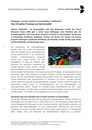 PRESSEMITTEILUNG • INFORMATION • COMMUNIQUÉ
Virtual Dimension Center Fellbach, Kompetenzzentrum für Virtuelle Realität und Kooperatives Engineering w.V.
Auberlenstraße 13, 70736 Fellbach, Vorstand: OB C. Palm (1. Vorsitzender)
Tel +49 (0) 711 585309-0, Fax +49 (0) 711 585309-19, info@vdc-fellbach.de, www.vdc-fellbach.de
Bild 1: Virtual Mock-Up bei Ford (Quelle: ESI Group)
Whitepaper „Virtuelle Techniken im Automobilbau“ veröffentlicht
Vom Virtuellen Prototyp zum Serienmodell
Fellbach, 30.08.2016 – Im Automobilbau sind viele Werkzeuge virtuell: Das Virtual
Dimension Center (VDC) gibt in einem neuen Whitepaper einen Überblick über die
Anwendungsfelder und Trends dieser Virtuellen Techniken im Automobilbau. Sie kommen
in Entwicklung, Produktion, Marketing, Training und Service zum Einsatz und machen
physische Prototypen zunehmend überflüssig. Die Hersteller werden künftig noch stärker
auf diese Methoden und Werkzeuge setzen.
Die Unternehmen der Automobilindustrie
verfügen über eine große Innovationskraft.
Neben der Luftfahrt war die Automobilbranche
eine der ersten Branchen, in der Techniken der
virtuellen Produktentwicklung eingesetzt
wurden. Zum Einsatz kommen sie dort
beispielsweise im Styling der Modelle, beim
haptischen und akustischen Engineering, als
Virtuelle Mock-Ups (VMUs; deutsch: Virtuelle
Versuchsmodelle) und in der Fahrsimulation. Der
Nutzen Virtueller Techniken liegt in der Einsparung physischer Prototypen, da viele gestalterische und
funktionale Fragen schon frühzeitig an Virtuellen Prototypen simuliert und beantwortet werden
können. Mit der fortschreitenden Digitalisierung entstehen immer mehr Möglichkeiten, etwa die
virtuelle Zertifizierung oder Assistenzsysteme für Produktion und Service. „Virtuelle Techniken
werden entlang der gesamten Wertschöpfungskette eingesetzt. Dadurch erhalten Hersteller viele
Informationen bereits früher im Entstehungsprozess, was die Planungsqualität und
Planungssicherheit erhöht“, erläutert Dr. Christoph Runde, Geschäftsführer des VDC. „Dank
Virtueller Prototypen und VMUs gibt es weniger Rückmeldungsschleifen und die Serienreife wird
schneller erreicht.“ Auch Fehler und ihre Folgekosten könnten so reduziert werden.
Whitepaper gibt einen Überblick über Virtuelle Techniken im Automobilbau
Das aktuelle Whitepaper des VDC stellt die zahlreichen Anwendungsfelder Virtueller Techniken im
Automobilbau dar und zeigt Trends in diesem Bereich auf. In der Entwicklung werden dabei das
Virtual Prototyping des Fahrzeuges und der Fertigung betrachtet. Viele Hersteller analysieren und
optimieren etwa Motorengeräusche, um einen entsprechenden „Markensound“ durch Acoustic
Engineering zu erreichen. Virtuelle haptische Untersuchungen werden genutzt, um beispielsweise
Göße, Position, Form und Materialität von Bedienelementen ergonomisch zu gestalten.
 