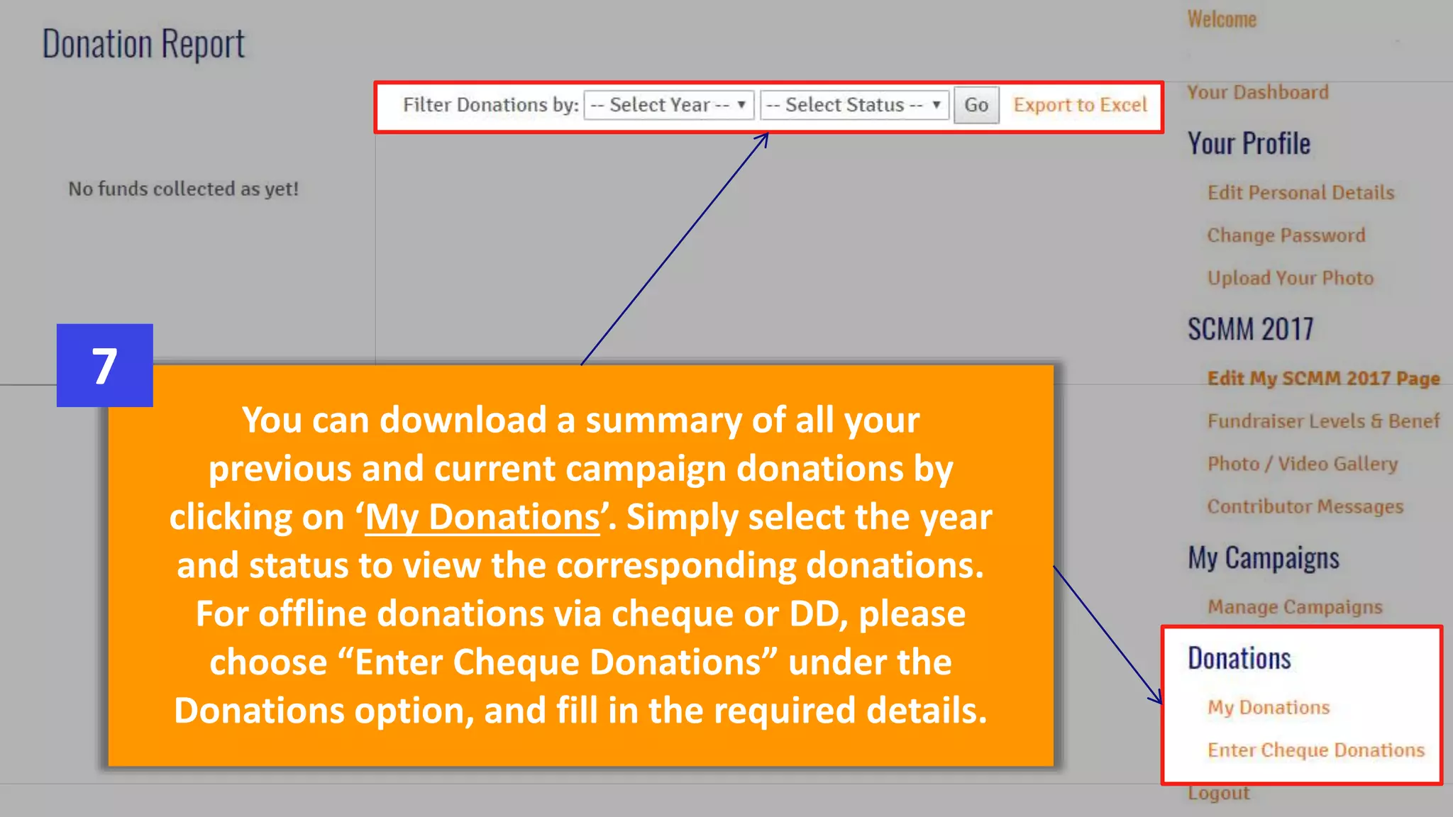 You can download a summary of all your
previous and current campaign donations by
clicking on ‘My Donations’. Simply select the year
and status to view the corresponding donations.
For offline donations via cheque or DD, please
choose “Enter Cheque Donations” under the
Donations option, and fill in the required details.
7
 