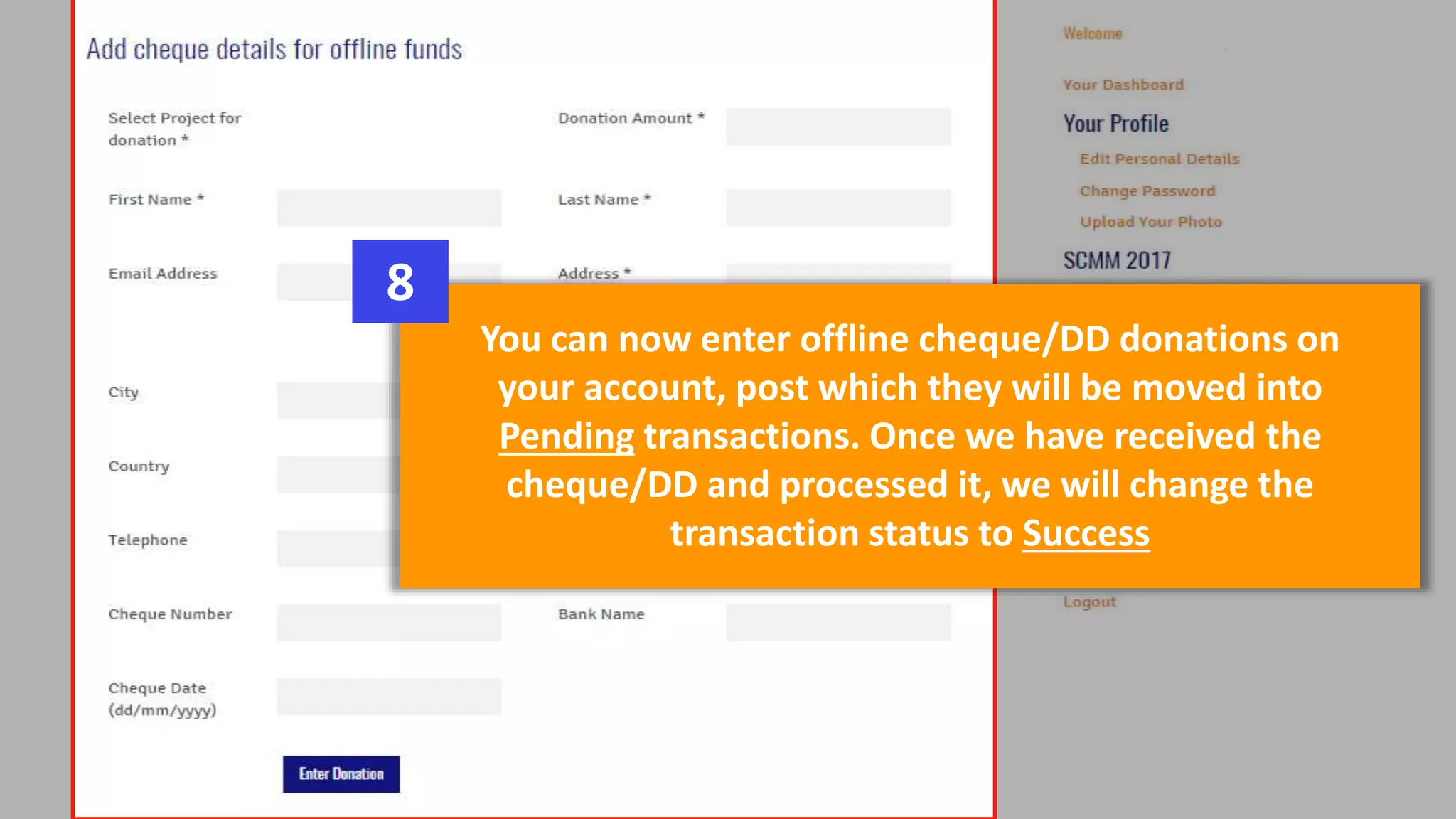 You can now enter offline cheque/DD donations on
your account, post which they will be moved into
Pending transactions. Once we have received the
cheque/DD and processed it, we will change the
transaction status to Success
8
 