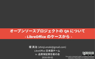 榎 真治 (shinji.enoki@gmail.com)
LibreOffice 日本語チーム
in 品質保証責任者の会
2016-09-02
This work is licensed under a Creative Commons
Attribution-ShareAlike 3.0 Unported License.
オープンソースプロジェクトの QA について
- LibreOffice のケースから -
 