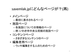 savemlak.jpにどんなページが？(再)
• メインページ
– 最初に表示されるページ
• 施設ページ
– 各施設についての情報のページ
– 例：いわき市中央公民館の施設ページ
• コンテンツページ
– さまざまなコンテンツのページ
• 編集者用ページ
– ウィキ編集をする人のためのページ
11
 