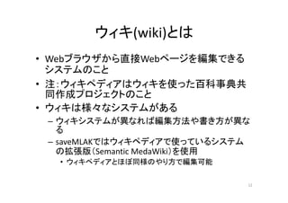 ウィキ(wiki)とは
• Webブラウザから直接Webページを編集できる
システムのこと
• 注：ウィキペディアはウィキを使った百科事典共
同作成プロジェクトのこと
• ウィキは様々なシステムがある
– ウィキシステムが異なれば編集方法や書き方が異な
る
– saveMLAKではウィキペディアで使っているシステム
の拡張版（Semantic MedaWiki）を使用
• ウィキペディアとほぼ同様のやり方で編集可能
12
 