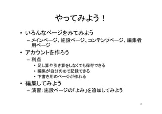 やってみよう！
• いろんなページをみてみよう
– メインページ、施設ページ、コンテンツページ、編集者
用ページ
• アカウントを作ろう
– 利点
• 足し算や引き算をしなくても保存できる
• 編集が自分のIDで記録できる
• 下書き用のページが作れる
• 編集してみよう
– 演習：施設ページの「よみ」を追加してみよう
14
 