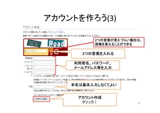 アカウントを作ろう(3)
本名は基本入力しなくてよい
利用者名、パスワード、
メールアドレス等を入力
アカウント作成
クリック！ 18
2つの言葉を入れる
2つの言葉が見えづらい場合は、
画像を変えることができる
 