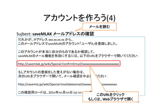 アカウントを作ろう(4)
だれかが、IPアドレス xxx.xx.xx.xx から、
このメールアドレスでsaveMLAKのアカウント「ユーザA」を登録しました。
このアカウントが本当に自分のものであるか確認して、
saveMLAKのメール機能を有効にするには、以下のURLをブラウザーで開いてください：
http://savemlak.jp/wiki/Special:ConfirmEmail/xxxxxxxxxxxxxxxxxxxxxxxxx
もしアカウントの登録をした覚えがない場合は、
次のURLをブラウザーで開いて、メール確認を中止してください：
http://savemla.jp/wiki/Special:Invalidateemail/xxxxxxxxxxxxxxxxxxxxxxx
この確認用コードは、201n年nn月nn日 (x) nn:nnに期限切れになります。
Sujbect: saveMLAK メールアドレスの確認
メールを読む
このURLをクリック
もしくは、Webブラウザで開く
19
 