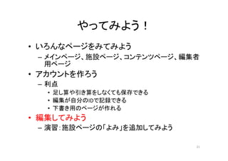 やってみよう！
• いろんなページをみてみよう
– メインページ、施設ページ、コンテンツページ、編集者
用ページ
• アカウントを作ろう
– 利点
• 足し算や引き算をしなくても保存できる
• 編集が自分のIDで記録できる
• 下書き用のページが作れる
• 編集してみよう
– 演習：施設ページの「よみ」を追加してみよう
21
 