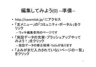 編集してみよう(0) ‐‐準備‐‐
• http://savemlak.jp/ にアクセス
• 「左メニュー」の「コミュニティ・ポータル」をク
リック
– ウィキ編集者用のページです
• 「施設データの充実・ブラッシュアップやって
みよう！」をクリック
– 施設データの修正候補・ToDoがあります
• 「よみがまだ入力されていないページの一覧」
をクリック
22
 