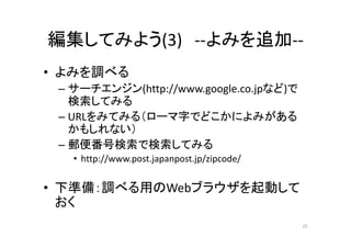 編集してみよう(3) ‐‐よみを追加‐‐
• よみを調べる
– サーチエンジン(http://www.google.co.jpなど)で
検索してみる
– URLをみてみる（ローマ字でどこかによみがある
かもしれない）
– 郵便番号検索で検索してみる
• http://www.post.japanpost.jp/zipcode/
• 下準備：調べる用のWebブラウザを起動して
おく
25
 