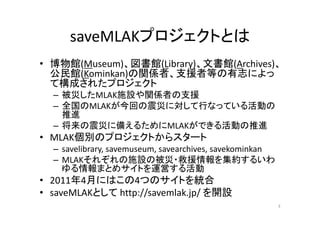 saveMLAKプロジェクトとは
• 博物館(Museum)、図書館(Library)、文書館(Archives)、
公民館(Kominkan)の関係者、支援者等の有志によっ
て構成されたプロジェクト
– 被災したMLAK施設や関係者の支援
– 全国のMLAKが今回の震災に対して行なっている活動の
推進
– 将来の震災に備えるためにMLAKができる活動の推進
• MLAK個別のプロジェクトからスタート
– savelibrary, savemuseum, savearchives, savekominkan
– MLAKそれぞれの施設の被災・救援情報を集約するいわ
ゆる情報まとめサイトを運営する活動
• 2011年4月にはこの4つのサイトを統合
• saveMLAKとして http://savemlak.jp/ を開設
3
 