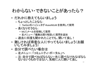 わからない・できないことがあったら？
• だれかに教えてもらいましょう
– ちょっとしたことなら：
• Twitterのハッシュタグ #saveMLAK を使用して質問
– 長くなりそうなら：
• MLにメールを投稿して質問
• 左メニュー：「編集お困り相談」に質問を追加
– 過去に何度も聞かれたことでも、聞いて良し！
• 難しければ得意な人にやってもらいましょう（お願
いしてみましょう）
• 自分で調べたい場合は
– 左メニュー：「コミュニティ・ポータル」へ
– 注：自分で調べねばならない・先に調べなけれなばなら
ないというものではない。気軽に人に聞いて良し
39
 