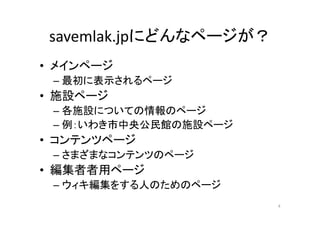 savemlak.jpにどんなページが？
• メインページ
– 最初に表示されるページ
• 施設ページ
– 各施設についての情報のページ
– 例：いわき市中央公民館の施設ページ
• コンテンツページ
– さまざまなコンテンツのページ
• 編集者者用ページ
– ウィキ編集をする人のためのページ
4
 
