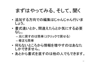 まずはやってみる、そして、聞く
• 追加する方向での編集はじゃんじゃん行いま
しょう。
• 書式違いとか、間違えたらとか気にする必要
なし。
– 元に戻すのは簡単（2クリックで戻せる）
– 修正も簡単
• 何もないところから情報を増やすのはあなた
しかできません。
• あとから書式を直すのは他の人でもできます。
40
 