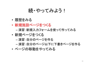 続・やってみよう！
• 履歴をみる
• 新規施設ページをつくる
– 演習：新規入力フォームを使って作ってみる
• 新規ページをつくる
– 演習：自分のページを作る
– 演習：自分のページ以下に下書きページを作る
• ページの移動をやってみる
45
 