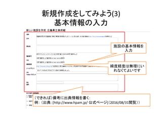 新規作成をしてみよう(3)
基本情報の入力
50
施設の基本情報を
入力
緯度経度は無理にい
れなくてよいです
（できれば）備考に出典情報を書く：
例： （出典：[http://www.hpam.jp/ 公式ページ]（2016/08/31閲覧））
 