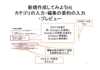 新規作成してみよう(4)
カテゴリの入力・編集の要約の入力
・プレビュー
51
スクロールを
下に
カテゴリを修正
例： [[Category:広島県]]
[[Category:広島県/広島市]]
[[Category:博物館]]
[[Category:美術館]]
編集内容の要約に「施設
を新規作成」と入力
プレビューを表示
をクリック
 