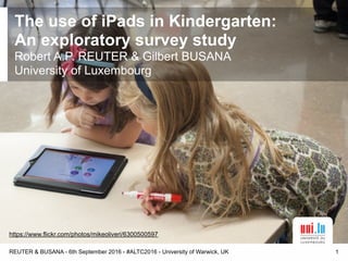 The use of iPads in Kindergarten: 
An exploratory survey study
Robert A.P. REUTER & Gilbert BUSANA
University of Luxembourg
REUTER & BUSANA - 6th September 2016 - #ALTC2016 - University of Warwick, UK 1
https://www.flickr.com/photos/mikeoliveri/6300500597
 