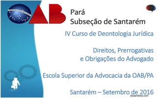 Pará
Subseção de Santarém
IV Curso de Deontologia Jurídica
Direitos, Prerrogativas
e Obrigações do Advogado
Escola Superior da Advocacia da OAB/PA
Santarém – Setembro de 2016dodandrea.com
 