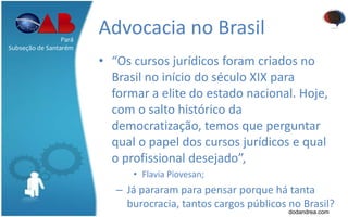 Advocacia no Brasil
• “Os cursos jurídicos foram criados no
Brasil no início do século XIX para
formar a elite do estado nacional. Hoje,
com o salto histórico da
democratização, temos que perguntar
qual o papel dos cursos jurídicos e qual
o profissional desejado”,
• Flavia Piovesan;
– Já pararam para pensar porque há tanta
burocracia, tantos cargos públicos no Brasil?
Pará
Subseção de Santarém
dodandrea.com
 